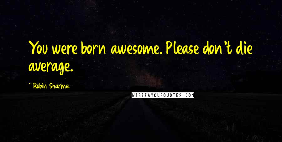 Robin Sharma Quotes: You were born awesome. Please don't die average.