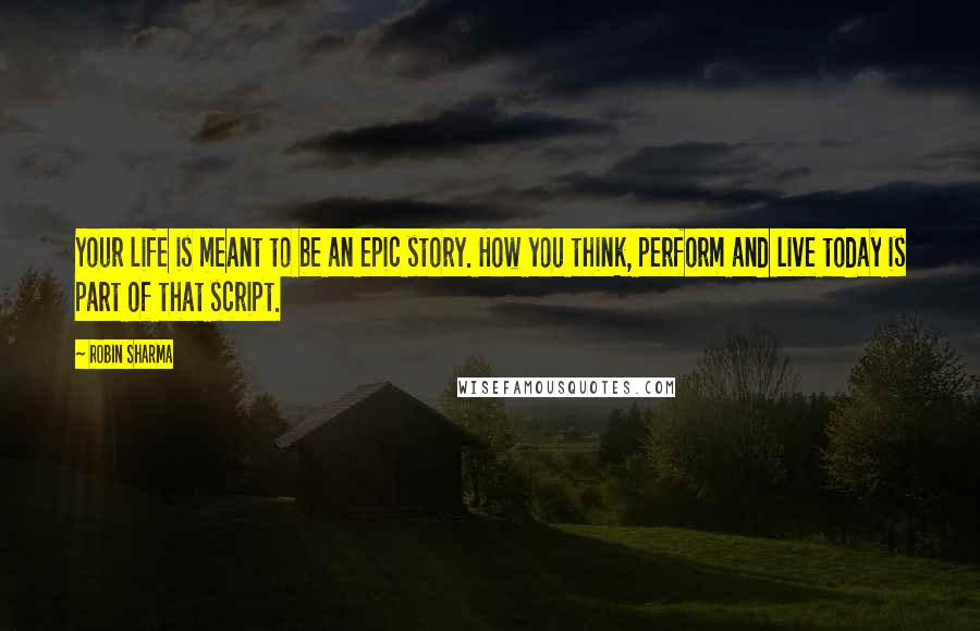 Robin Sharma Quotes: Your life is meant to be an epic story. How you think, perform and live today is part of that script.