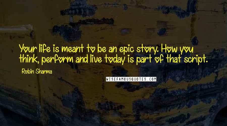 Robin Sharma Quotes: Your life is meant to be an epic story. How you think, perform and live today is part of that script.