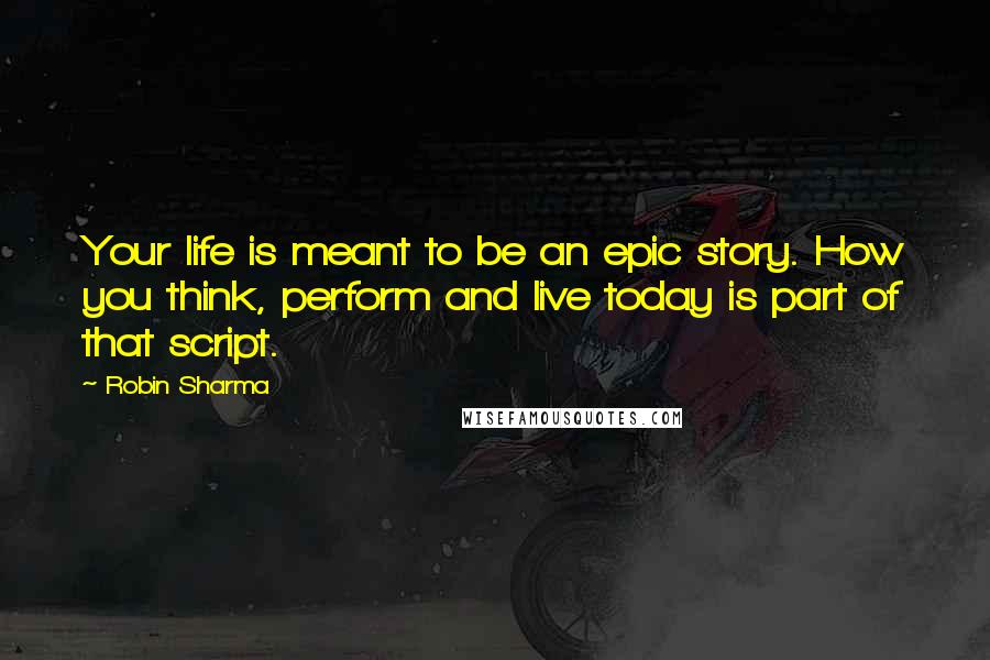 Robin Sharma Quotes: Your life is meant to be an epic story. How you think, perform and live today is part of that script.