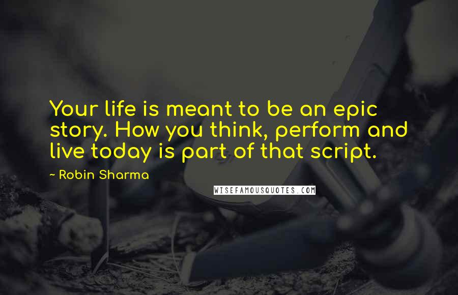 Robin Sharma Quotes: Your life is meant to be an epic story. How you think, perform and live today is part of that script.