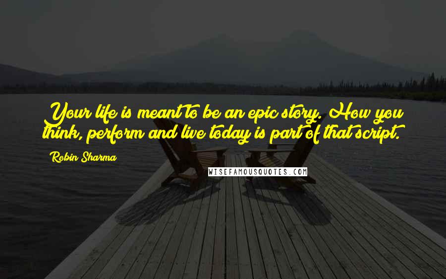 Robin Sharma Quotes: Your life is meant to be an epic story. How you think, perform and live today is part of that script.