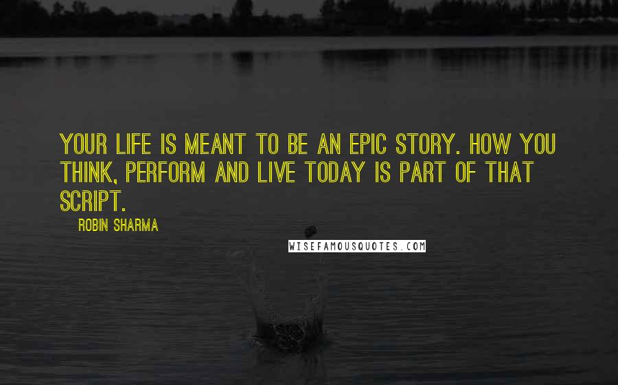 Robin Sharma Quotes: Your life is meant to be an epic story. How you think, perform and live today is part of that script.