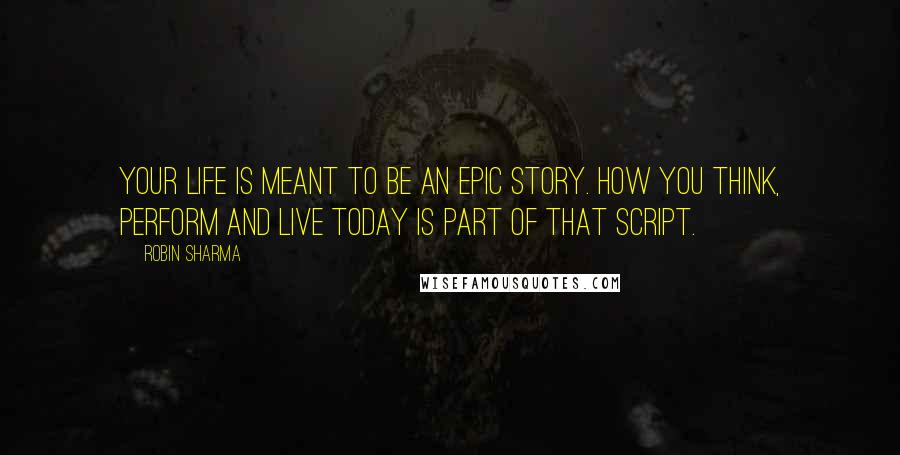 Robin Sharma Quotes: Your life is meant to be an epic story. How you think, perform and live today is part of that script.