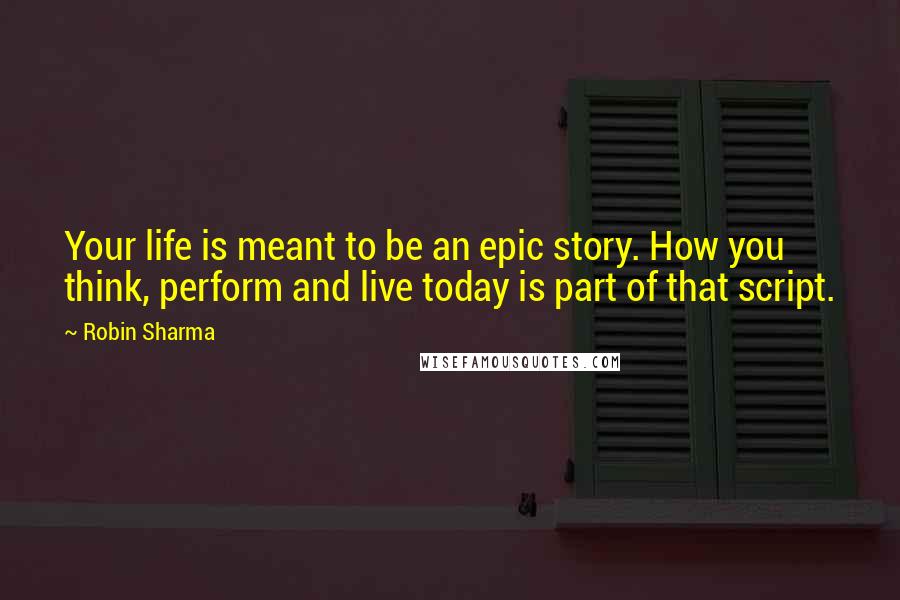 Robin Sharma Quotes: Your life is meant to be an epic story. How you think, perform and live today is part of that script.