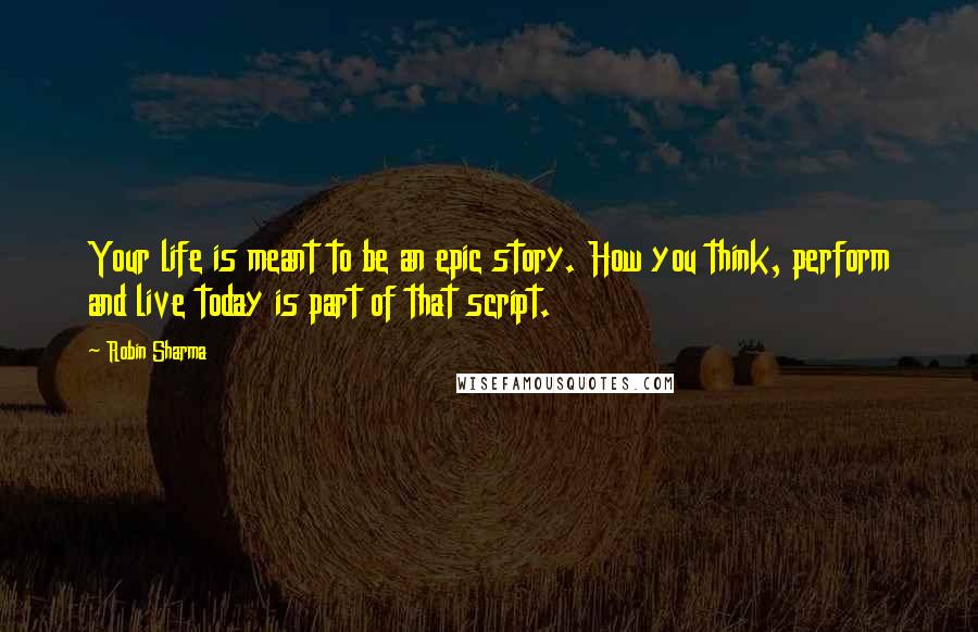 Robin Sharma Quotes: Your life is meant to be an epic story. How you think, perform and live today is part of that script.