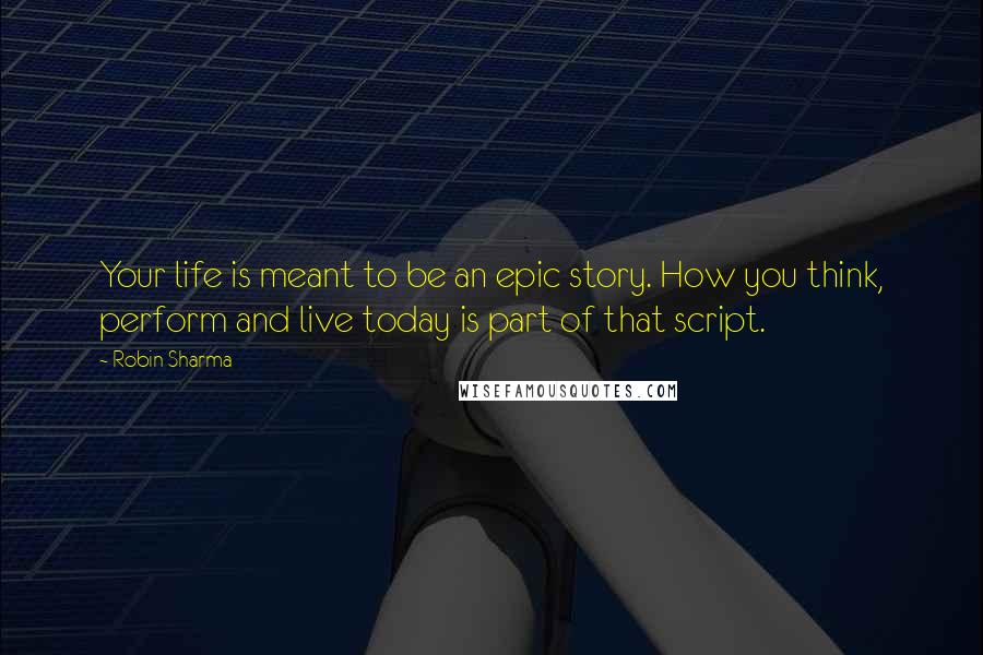 Robin Sharma Quotes: Your life is meant to be an epic story. How you think, perform and live today is part of that script.