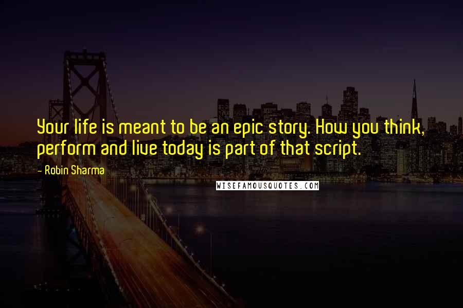 Robin Sharma Quotes: Your life is meant to be an epic story. How you think, perform and live today is part of that script.