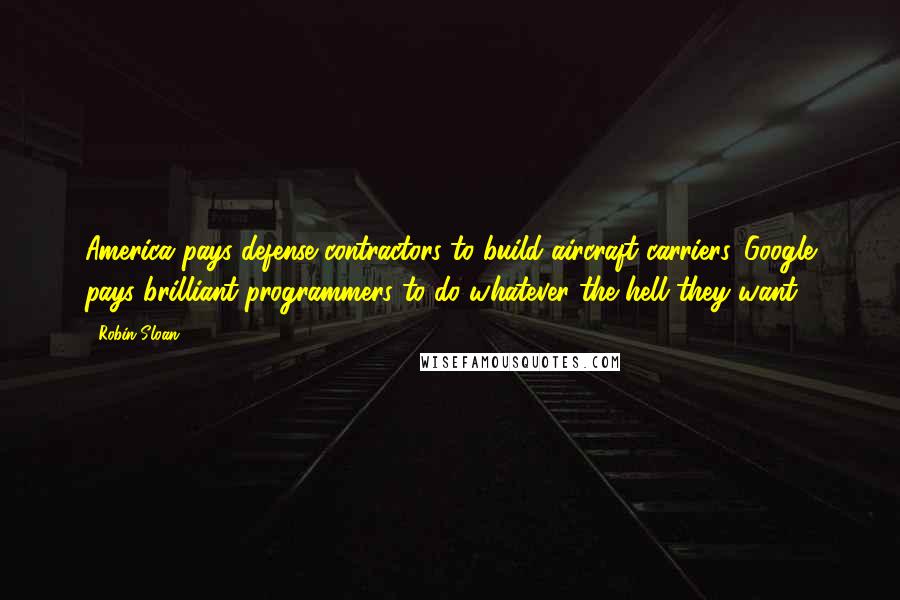 Robin Sloan Quotes: America pays defense contractors to build aircraft carriers. Google pays brilliant programmers to do whatever the hell they want.