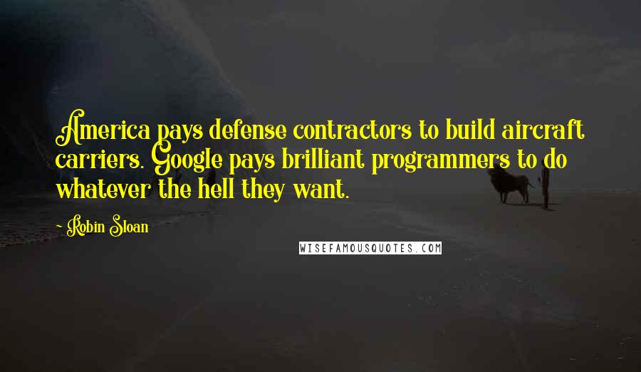 Robin Sloan Quotes: America pays defense contractors to build aircraft carriers. Google pays brilliant programmers to do whatever the hell they want.