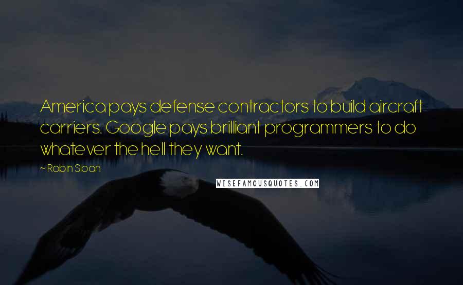 Robin Sloan Quotes: America pays defense contractors to build aircraft carriers. Google pays brilliant programmers to do whatever the hell they want.