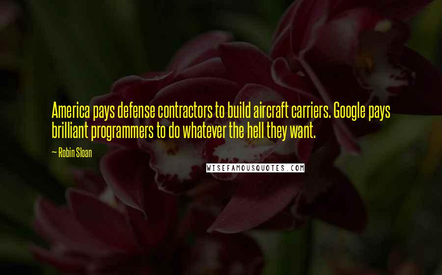 Robin Sloan Quotes: America pays defense contractors to build aircraft carriers. Google pays brilliant programmers to do whatever the hell they want.