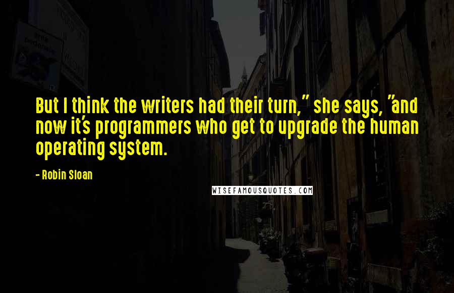 Robin Sloan Quotes: But I think the writers had their turn," she says, "and now it's programmers who get to upgrade the human operating system.