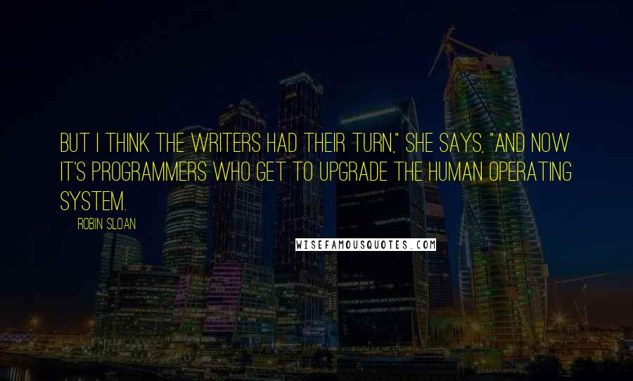 Robin Sloan Quotes: But I think the writers had their turn," she says, "and now it's programmers who get to upgrade the human operating system.