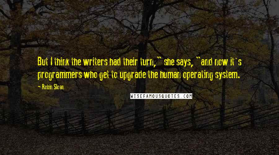 Robin Sloan Quotes: But I think the writers had their turn," she says, "and now it's programmers who get to upgrade the human operating system.