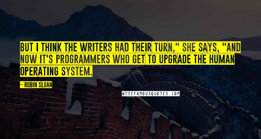 Robin Sloan Quotes: But I think the writers had their turn," she says, "and now it's programmers who get to upgrade the human operating system.