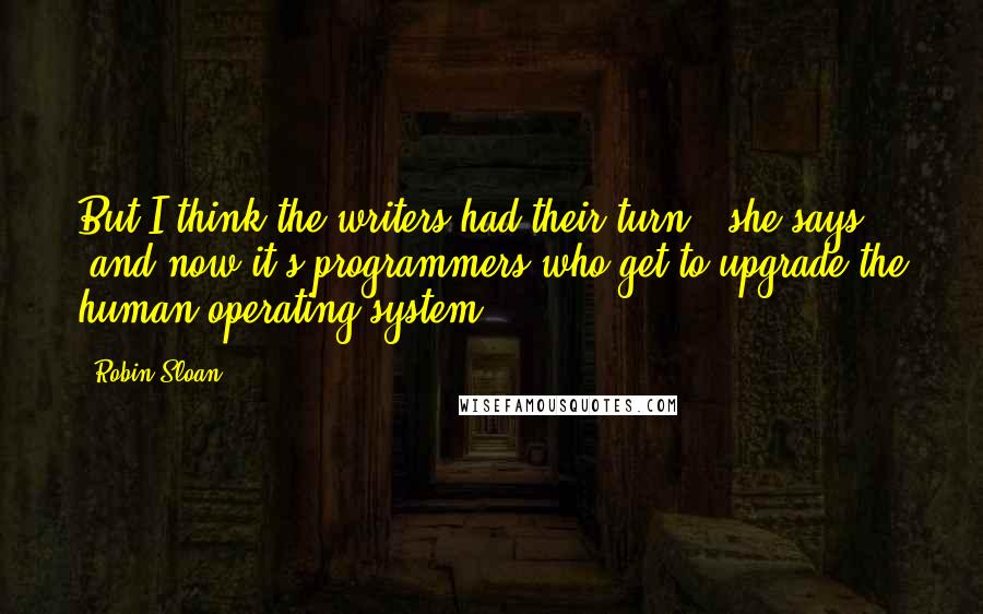 Robin Sloan Quotes: But I think the writers had their turn," she says, "and now it's programmers who get to upgrade the human operating system.