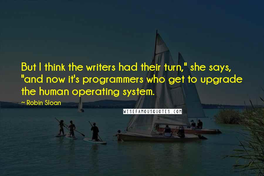 Robin Sloan Quotes: But I think the writers had their turn," she says, "and now it's programmers who get to upgrade the human operating system.