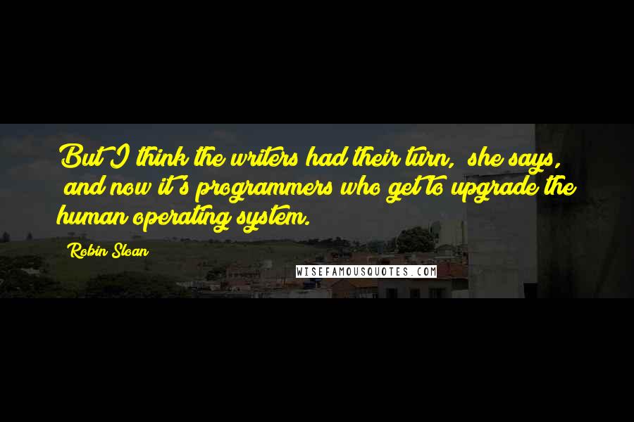 Robin Sloan Quotes: But I think the writers had their turn," she says, "and now it's programmers who get to upgrade the human operating system.