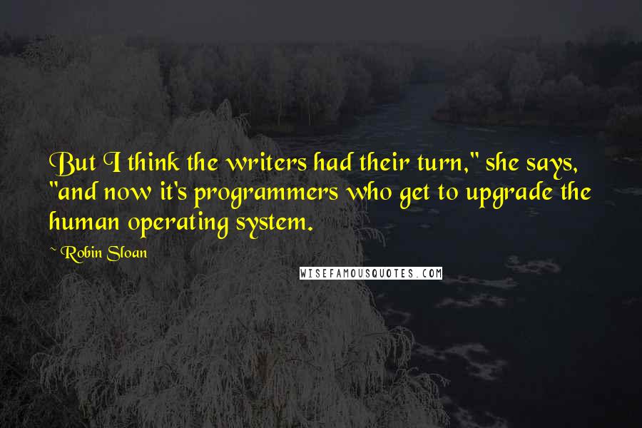 Robin Sloan Quotes: But I think the writers had their turn," she says, "and now it's programmers who get to upgrade the human operating system.
