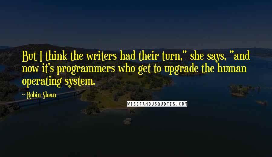 Robin Sloan Quotes: But I think the writers had their turn," she says, "and now it's programmers who get to upgrade the human operating system.