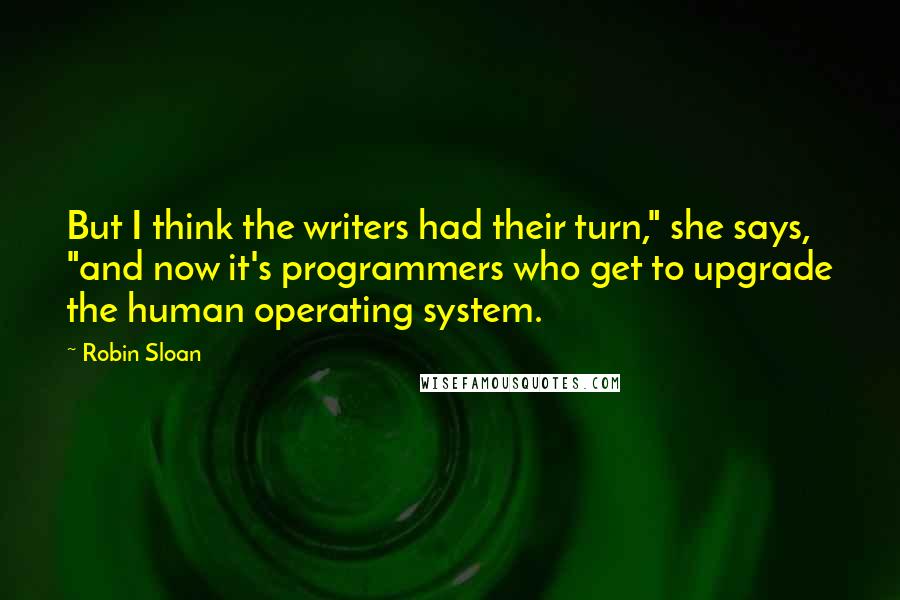 Robin Sloan Quotes: But I think the writers had their turn," she says, "and now it's programmers who get to upgrade the human operating system.