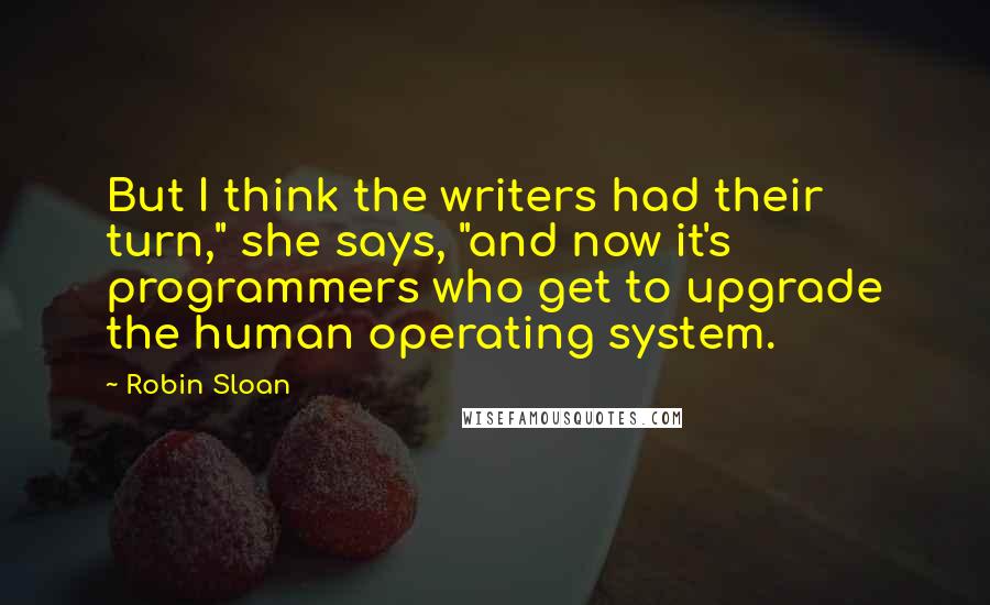 Robin Sloan Quotes: But I think the writers had their turn," she says, "and now it's programmers who get to upgrade the human operating system.