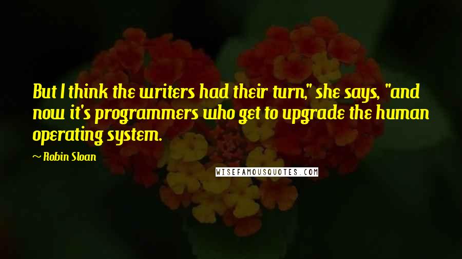 Robin Sloan Quotes: But I think the writers had their turn," she says, "and now it's programmers who get to upgrade the human operating system.