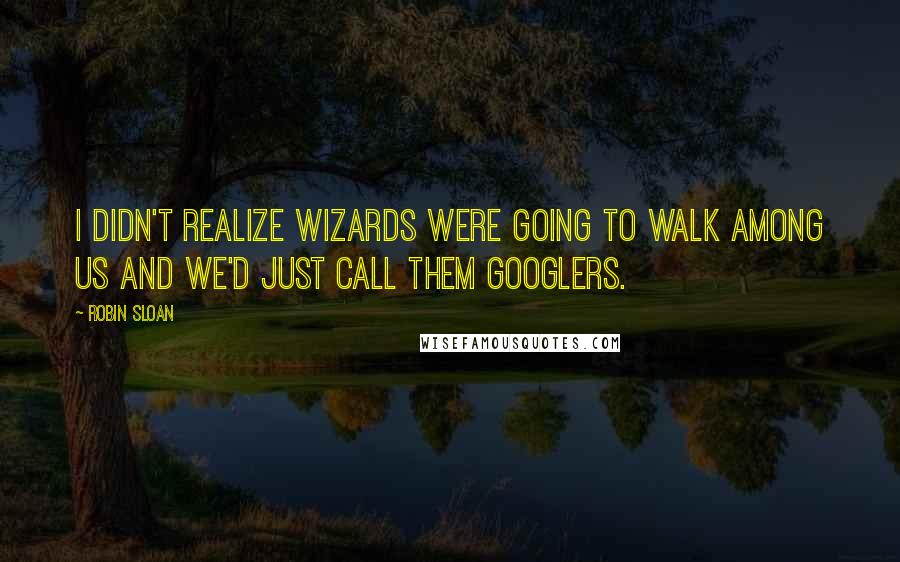 Robin Sloan Quotes: I didn't realize wizards were going to walk among us and we'd just call them Googlers.