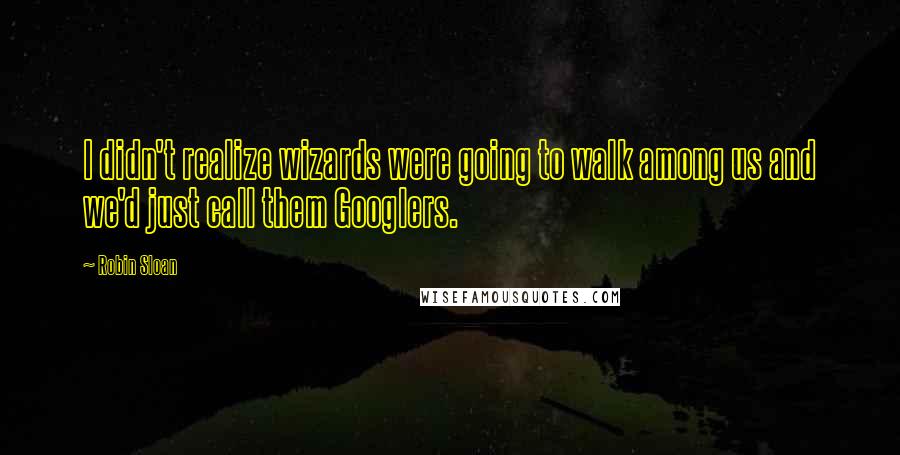 Robin Sloan Quotes: I didn't realize wizards were going to walk among us and we'd just call them Googlers.