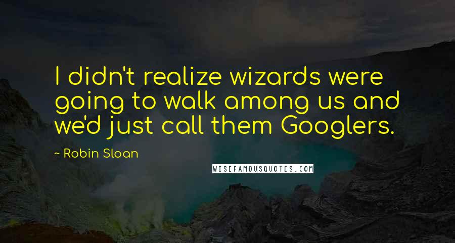 Robin Sloan Quotes: I didn't realize wizards were going to walk among us and we'd just call them Googlers.