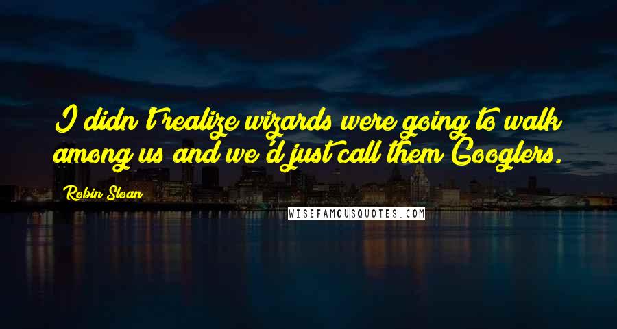 Robin Sloan Quotes: I didn't realize wizards were going to walk among us and we'd just call them Googlers.