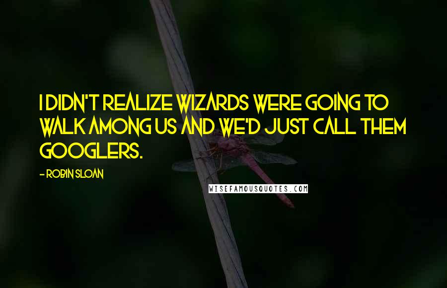 Robin Sloan Quotes: I didn't realize wizards were going to walk among us and we'd just call them Googlers.