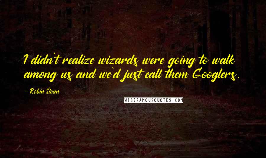 Robin Sloan Quotes: I didn't realize wizards were going to walk among us and we'd just call them Googlers.