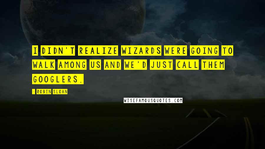Robin Sloan Quotes: I didn't realize wizards were going to walk among us and we'd just call them Googlers.