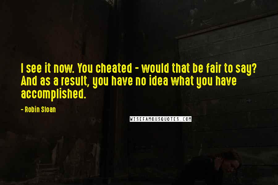 Robin Sloan Quotes: I see it now. You cheated - would that be fair to say? And as a result, you have no idea what you have accomplished.