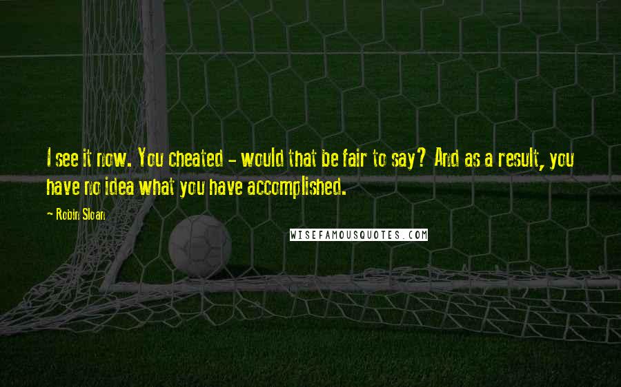 Robin Sloan Quotes: I see it now. You cheated - would that be fair to say? And as a result, you have no idea what you have accomplished.