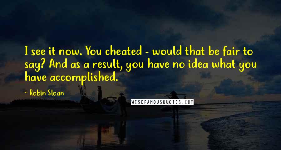 Robin Sloan Quotes: I see it now. You cheated - would that be fair to say? And as a result, you have no idea what you have accomplished.