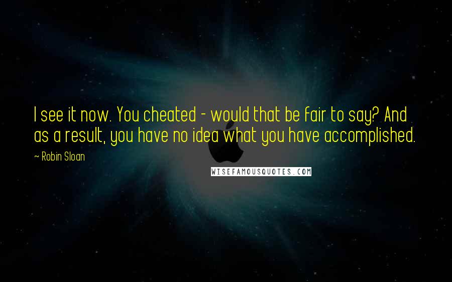 Robin Sloan Quotes: I see it now. You cheated - would that be fair to say? And as a result, you have no idea what you have accomplished.