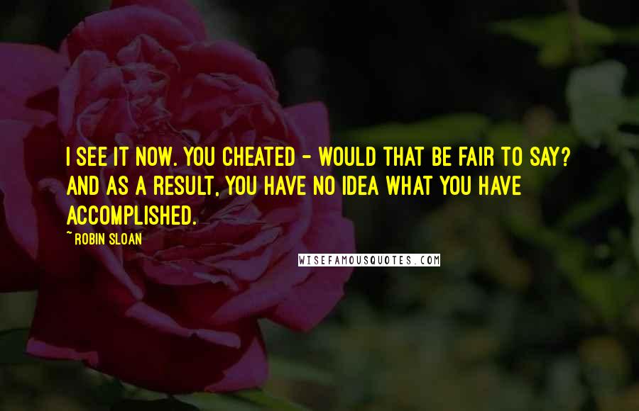 Robin Sloan Quotes: I see it now. You cheated - would that be fair to say? And as a result, you have no idea what you have accomplished.