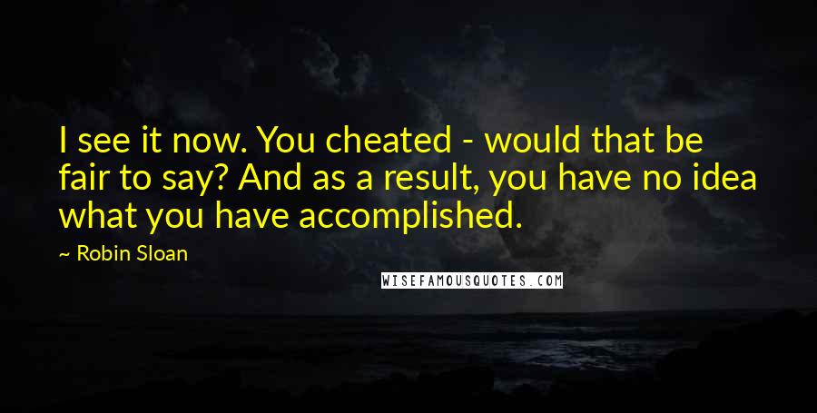 Robin Sloan Quotes: I see it now. You cheated - would that be fair to say? And as a result, you have no idea what you have accomplished.