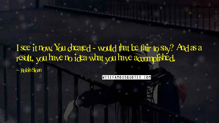 Robin Sloan Quotes: I see it now. You cheated - would that be fair to say? And as a result, you have no idea what you have accomplished.