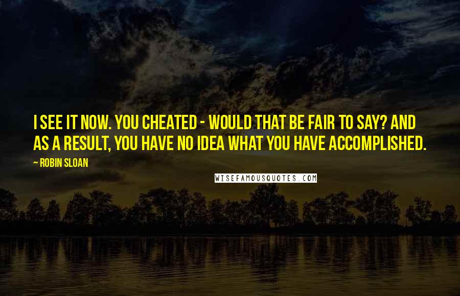 Robin Sloan Quotes: I see it now. You cheated - would that be fair to say? And as a result, you have no idea what you have accomplished.