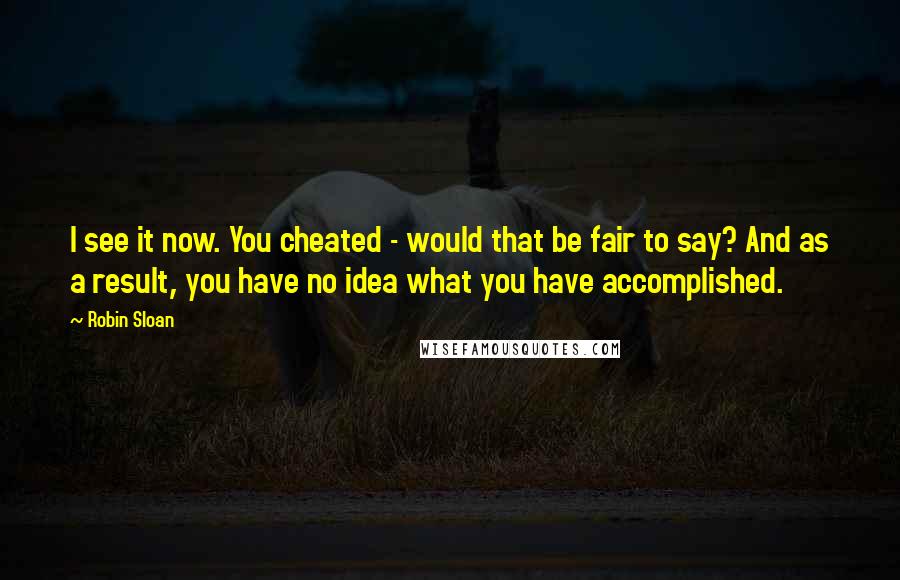 Robin Sloan Quotes: I see it now. You cheated - would that be fair to say? And as a result, you have no idea what you have accomplished.