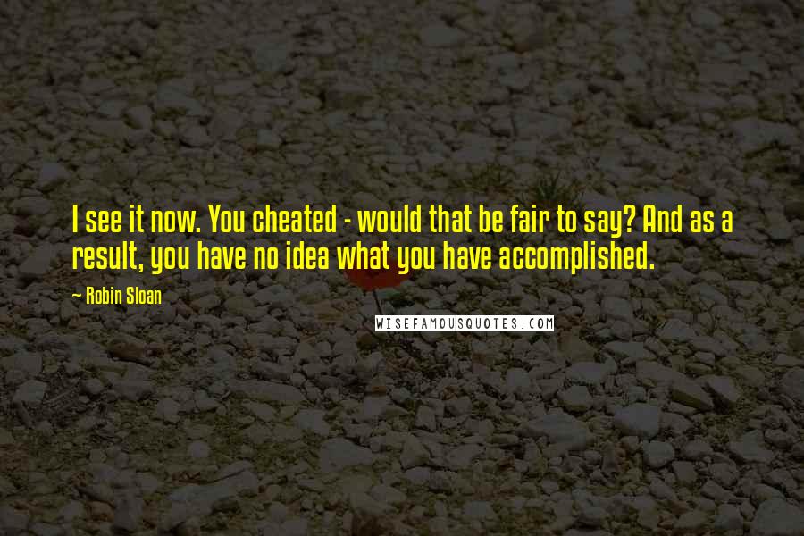 Robin Sloan Quotes: I see it now. You cheated - would that be fair to say? And as a result, you have no idea what you have accomplished.
