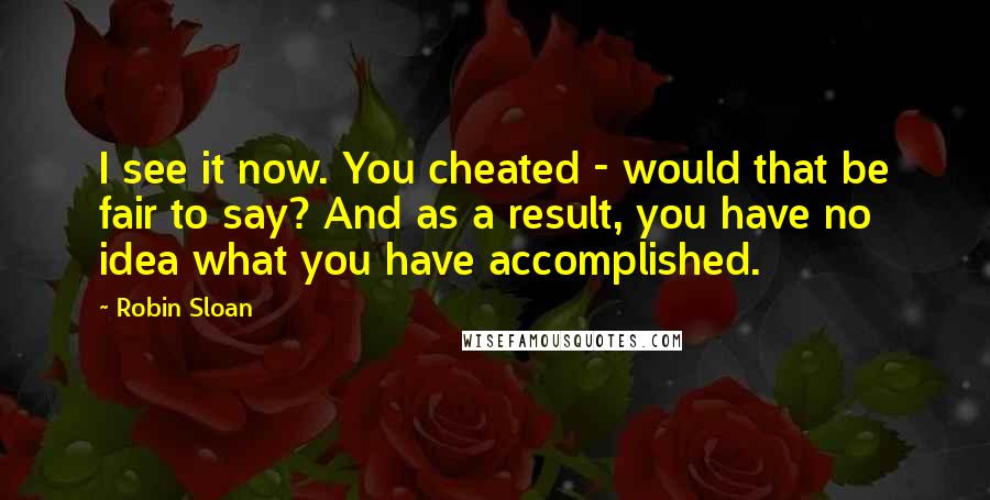 Robin Sloan Quotes: I see it now. You cheated - would that be fair to say? And as a result, you have no idea what you have accomplished.