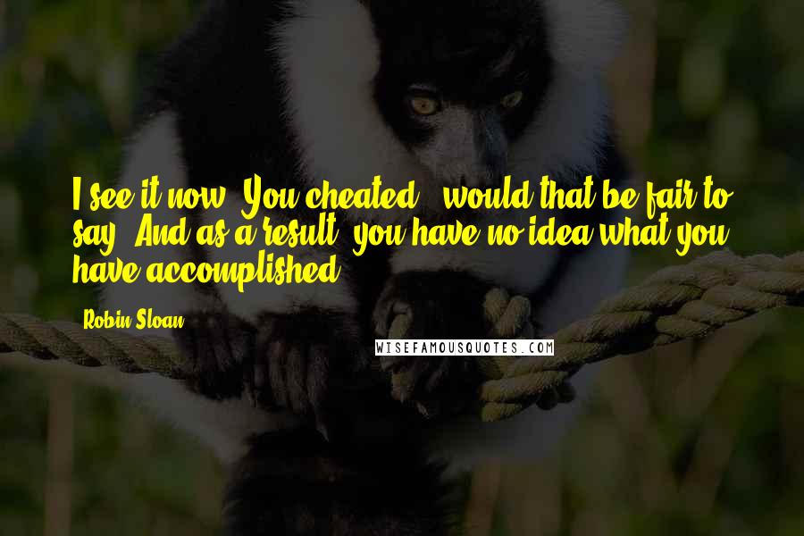 Robin Sloan Quotes: I see it now. You cheated - would that be fair to say? And as a result, you have no idea what you have accomplished.