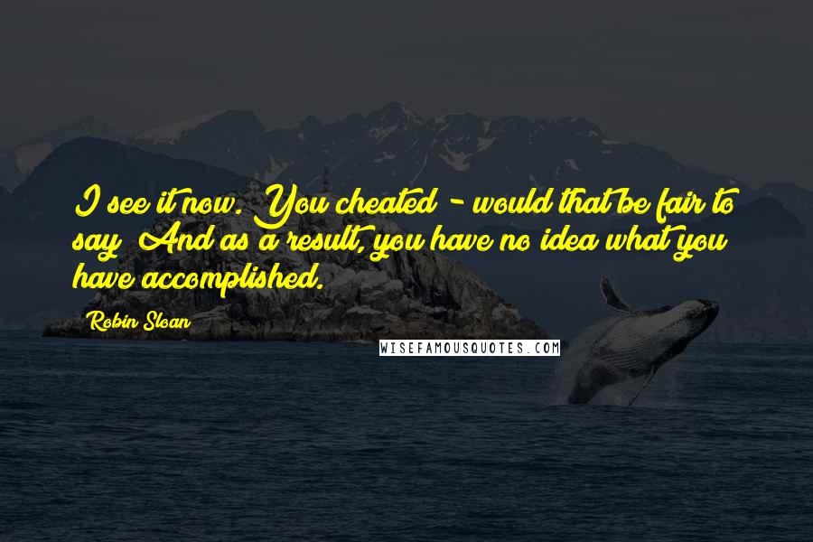 Robin Sloan Quotes: I see it now. You cheated - would that be fair to say? And as a result, you have no idea what you have accomplished.