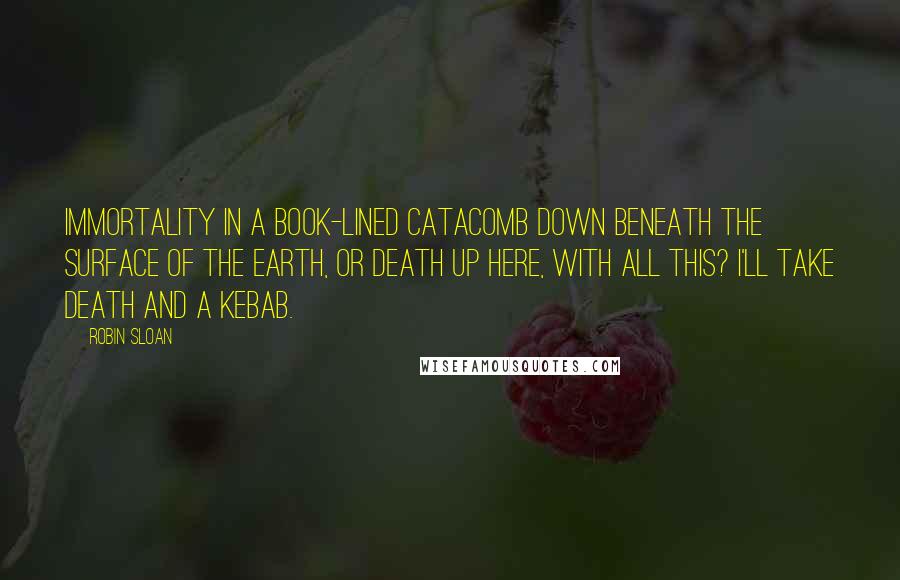 Robin Sloan Quotes: Immortality in a book-lined catacomb down beneath the surface of the earth, or death up here, with all this? I'll take death and a kebab.