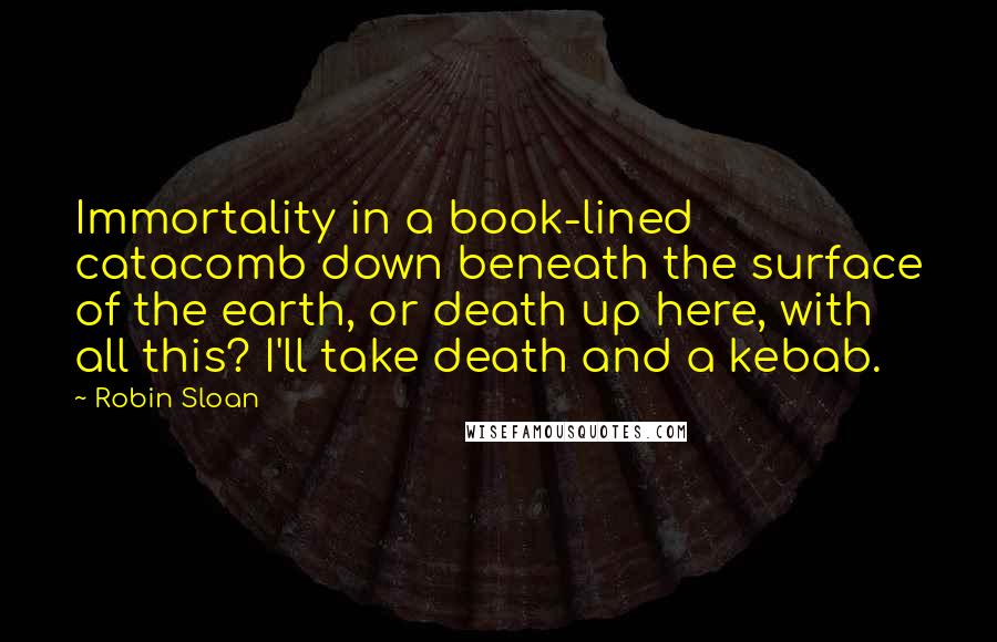 Robin Sloan Quotes: Immortality in a book-lined catacomb down beneath the surface of the earth, or death up here, with all this? I'll take death and a kebab.